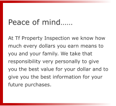 Peace of mind……  At Tf Property Inspection we know how much every dollars you earn means to you and your family. We take that responsibility very personally to give you the best value for your dollar and to give you the best information for your future purchases.